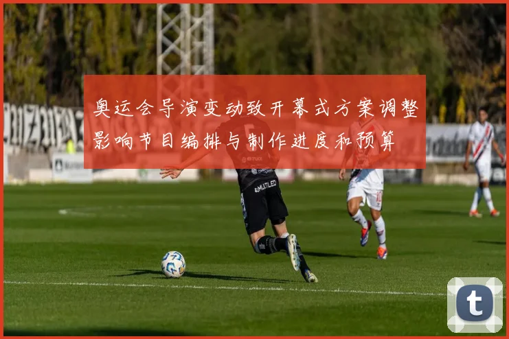 奥运会导演变动致开幕式方案调整影响节目编排与制作进度和预算