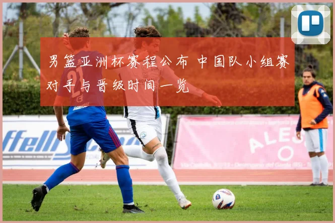 男篮亚洲杯赛程公布 中国队小组赛对手与晋级时间一览