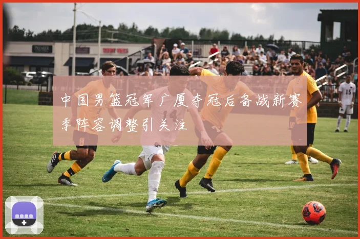 中国男篮冠军广厦夺冠后备战新赛季阵容调整引关注