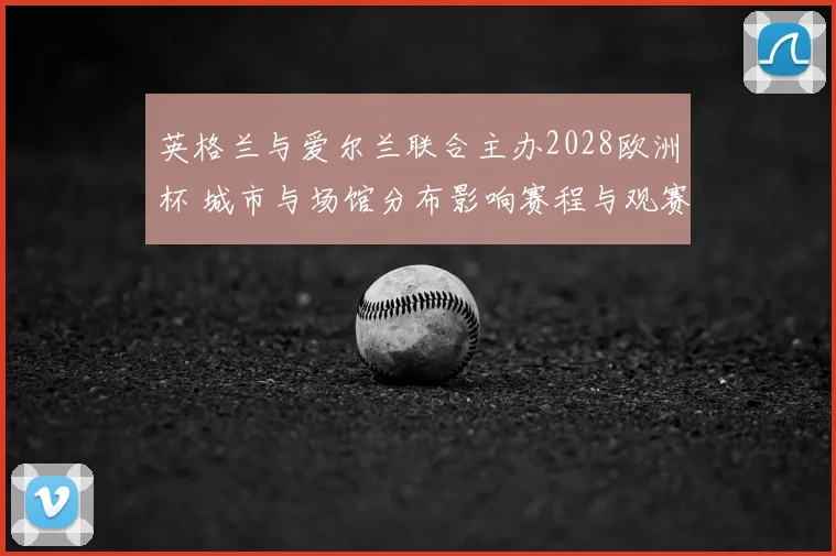 英格兰与爱尔兰联合主办2028欧洲杯 城市与场馆分布影响赛程与观赛