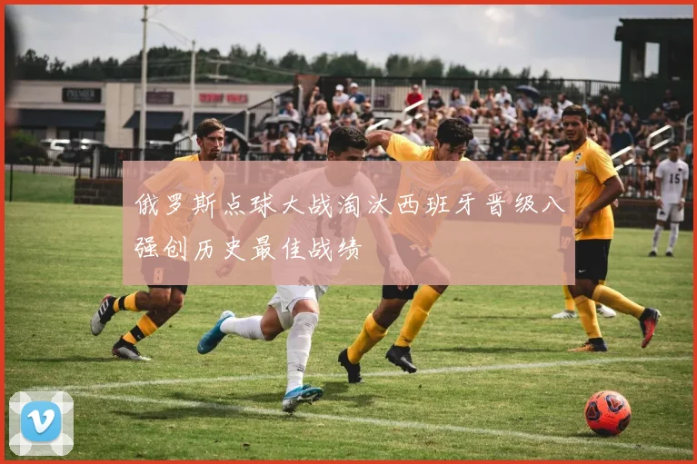 俄罗斯点球大战淘汰西班牙晋级八强创历史最佳战绩