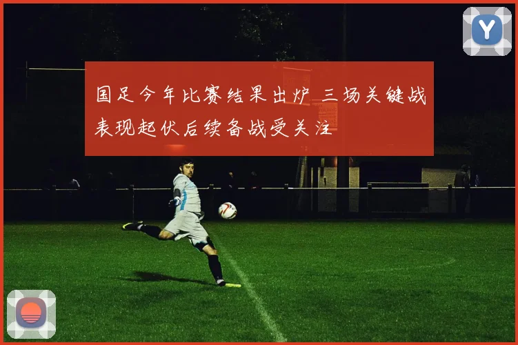 国足今年比赛结果出炉 三场关键战表现起伏后续备战受关注