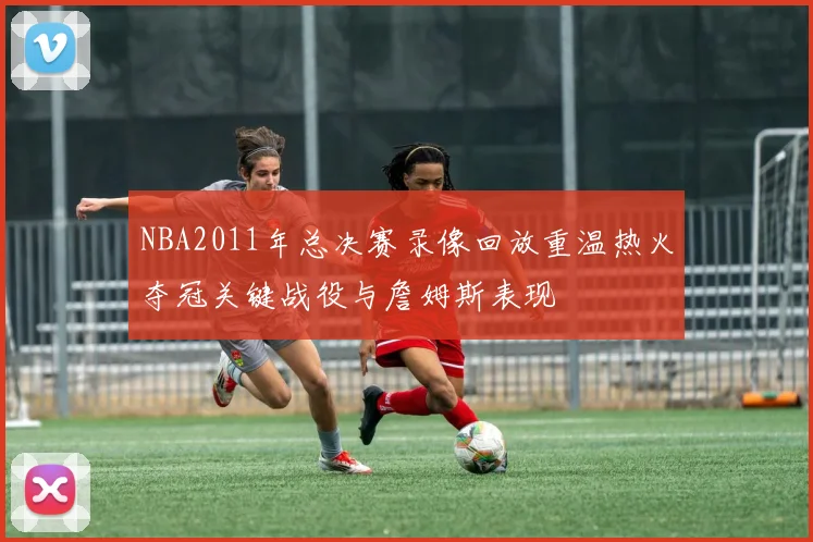 NBA2011年总决赛录像回放重温热火夺冠关键战役与詹姆斯表现