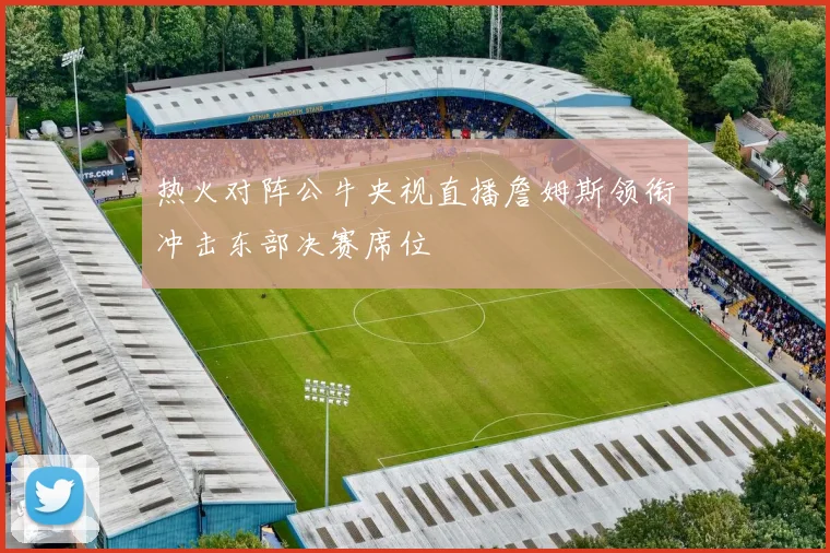 热火对阵公牛央视直播詹姆斯领衔冲击东部决赛席位