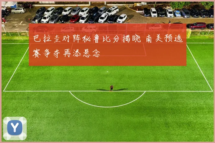 巴拉圭对阵秘鲁比分揭晓 南美预选赛争夺再添悬念