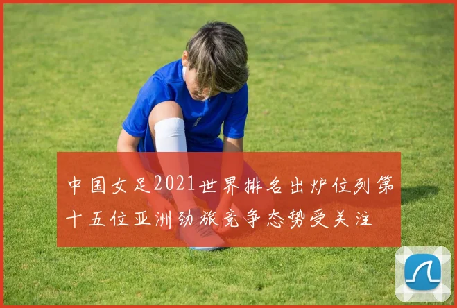 中国女足2021世界排名出炉位列第十五位亚洲劲旅竞争态势受关注