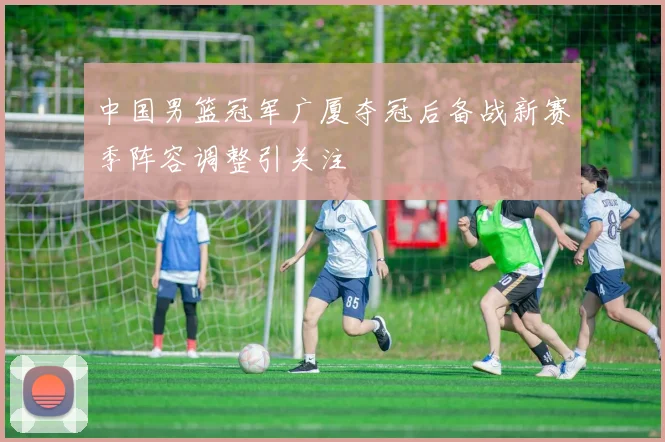 中国男篮冠军广厦夺冠后备战新赛季阵容调整引关注