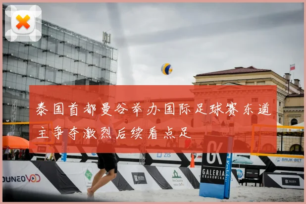 泰国首都曼谷举办国际足球赛东道主争夺激烈后续看点足