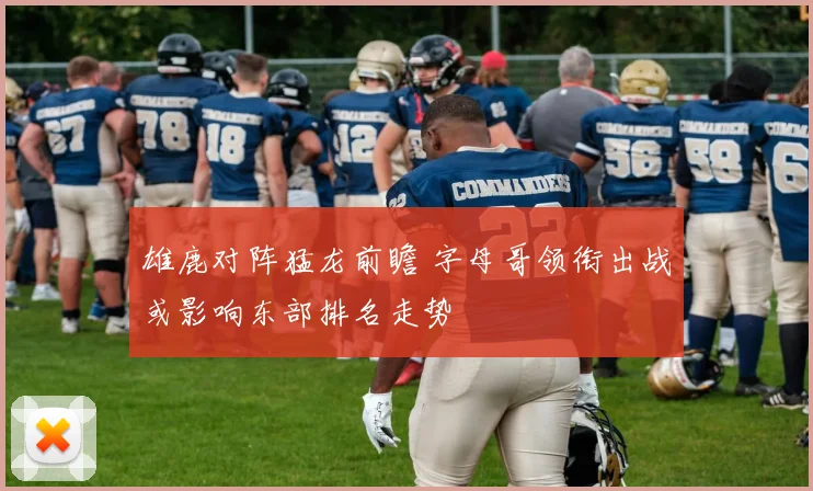 雄鹿对阵猛龙前瞻 字母哥领衔出战或影响东部排名走势