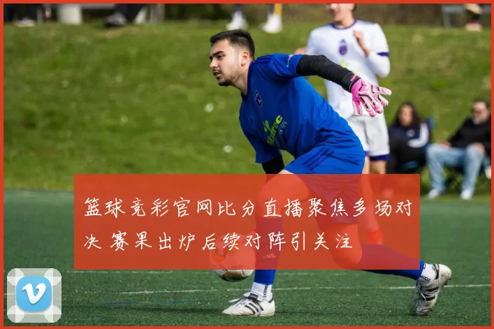 篮球竞彩官网比分直播聚焦多场对决 赛果出炉后续对阵引关注