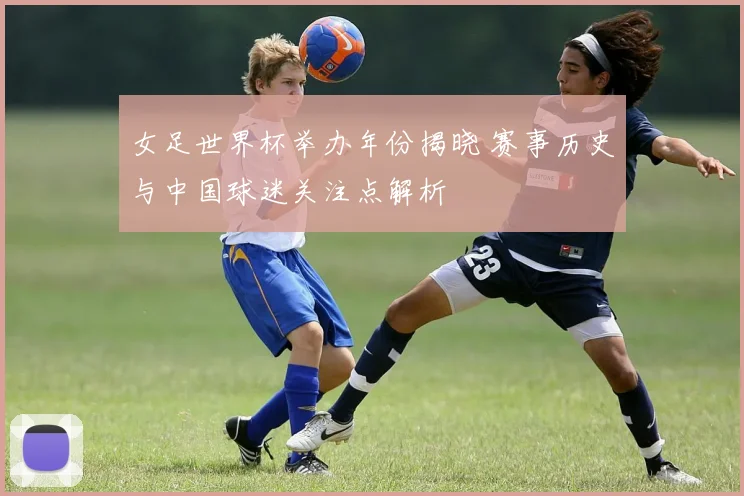 女足世界杯举办年份揭晓 赛事历史与中国球迷关注点解析