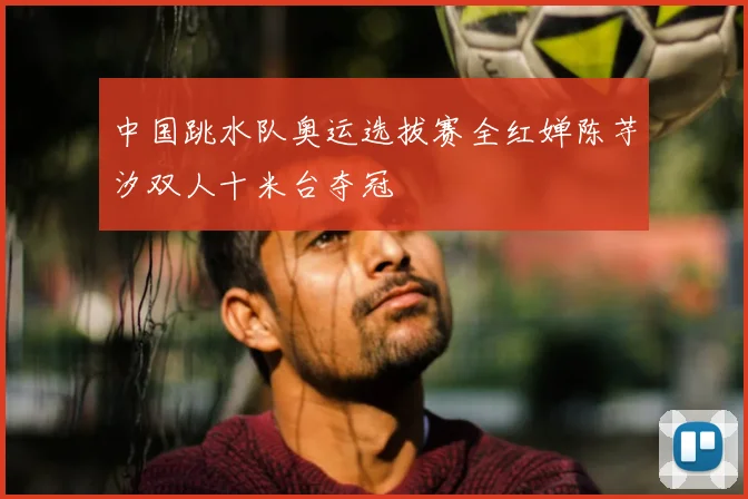 中国跳水队奥运选拔赛全红婵陈芋汐双人十米台夺冠