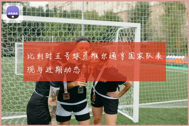 比利时五号球员维尔通亨国家队表现与近期动态