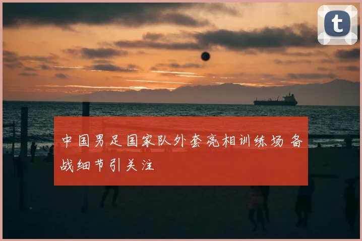 中国男足国家队外套亮相训练场 备战细节引关注