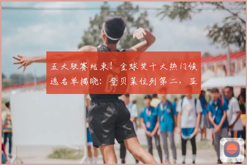 五大联赛结束！金球奖十大热门候选名单揭晓：登贝莱位列第二，亚马尔第五_本赛季_阿森纳_欧冠