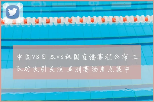中国vs日本vs韩国直播赛程公布 三队对决引关注 亚洲赛场看点集中