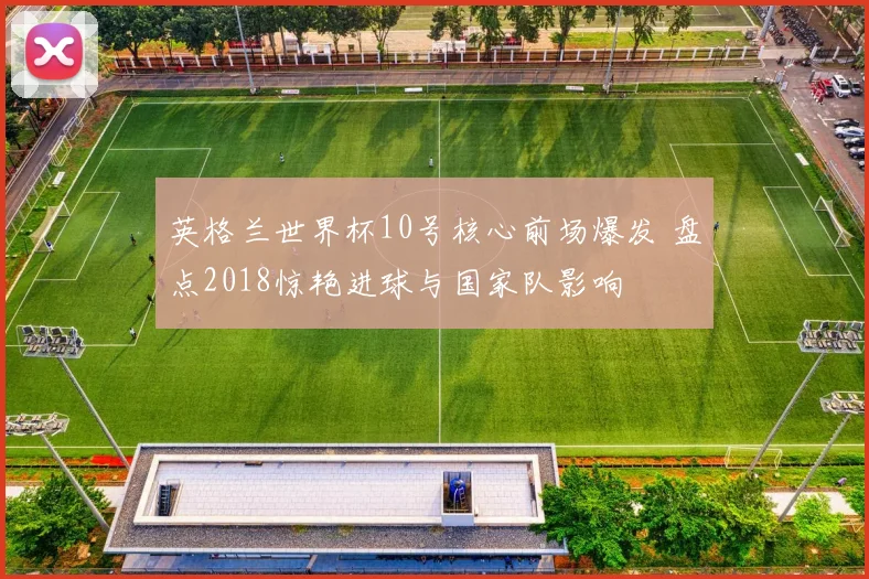 英格兰世界杯10号核心前场爆发 盘点2018惊艳进球与国家队影响