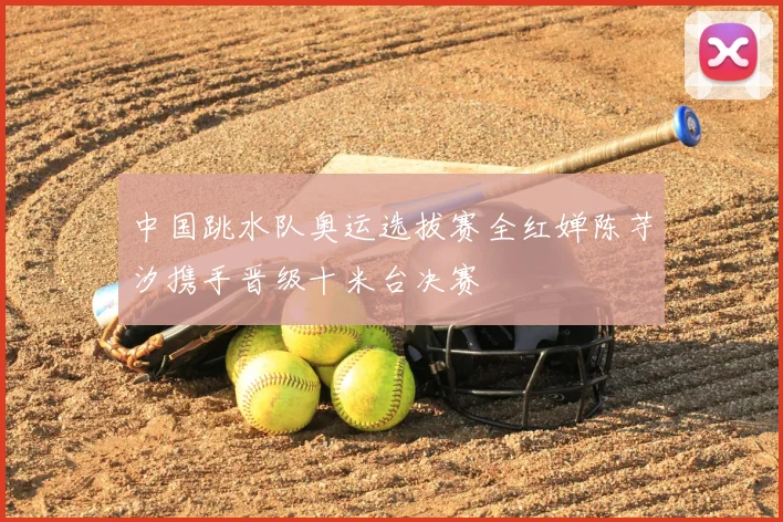 中国跳水队奥运选拔赛全红婵陈芋汐携手晋级十米台决赛