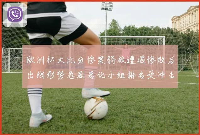 欧洲杯大比分惨案弱旅遭遇惨败后出线形势急剧恶化小组排名受冲击