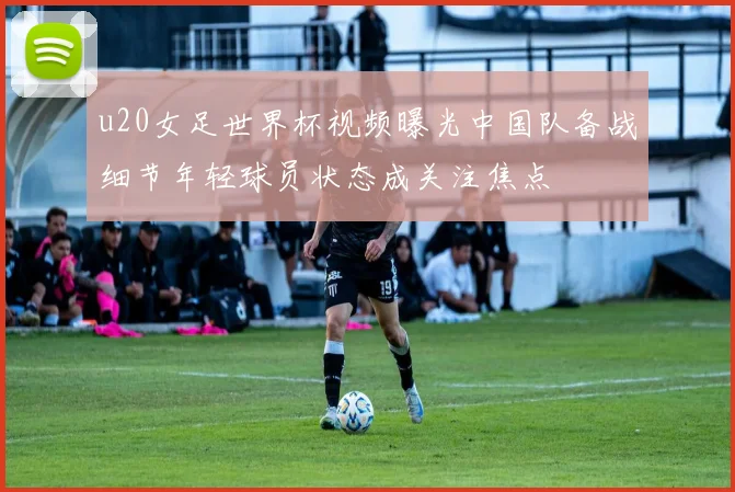 u20女足世界杯视频曝光中国队备战细节年轻球员状态成关注焦点