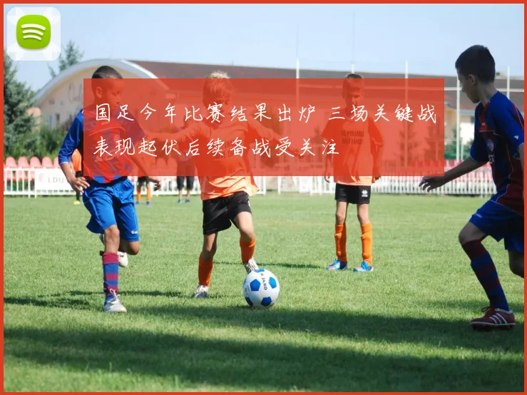 国足今年比赛结果出炉 三场关键战表现起伏后续备战受关注