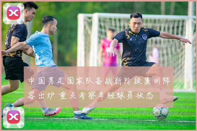 中国男足国家队备战新阶段集训阵容出炉 重点考察年轻球员状态