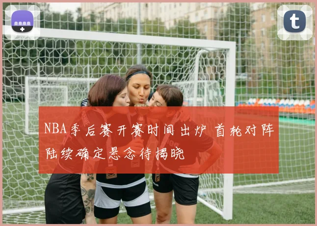 NBA季后赛开赛时间出炉 首轮对阵陆续确定悬念待揭晓