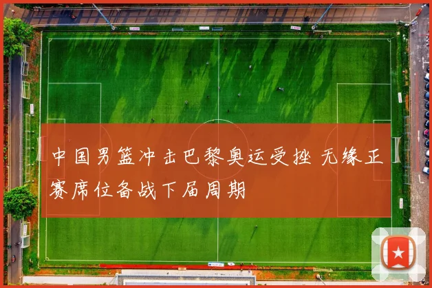 中国男篮冲击巴黎奥运受挫 无缘正赛席位备战下届周期