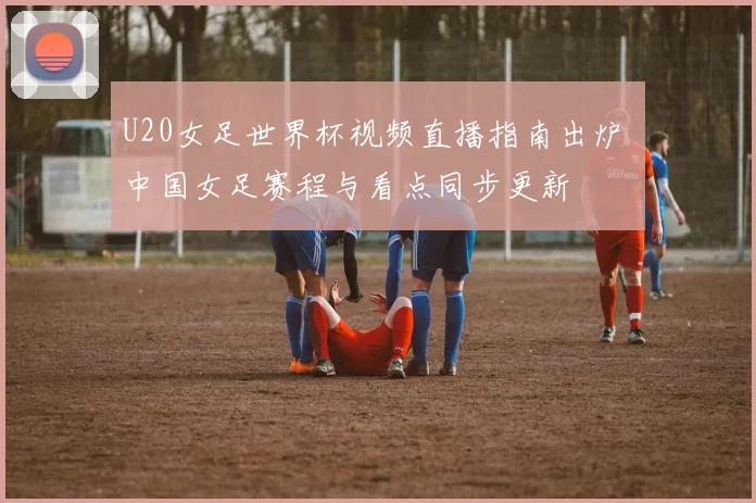 U20女足世界杯视频直播指南出炉 中国女足赛程与看点同步更新