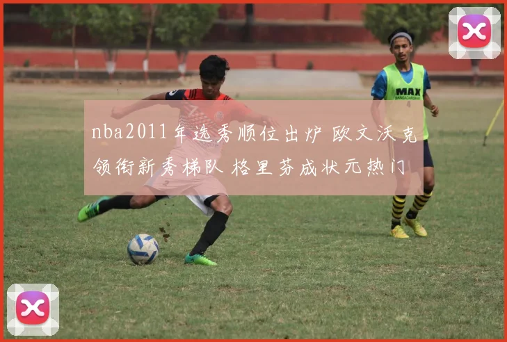 nba2011年选秀顺位出炉 欧文沃克领衔新秀梯队 格里芬成状元热门
