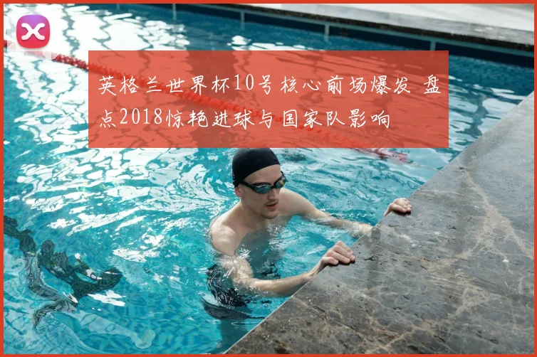 英格兰世界杯10号核心前场爆发 盘点2018惊艳进球与国家队影响