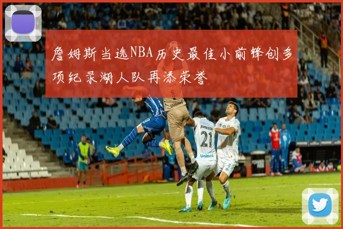 詹姆斯当选NBA历史最佳小前锋创多项纪录湖人队再添荣誉