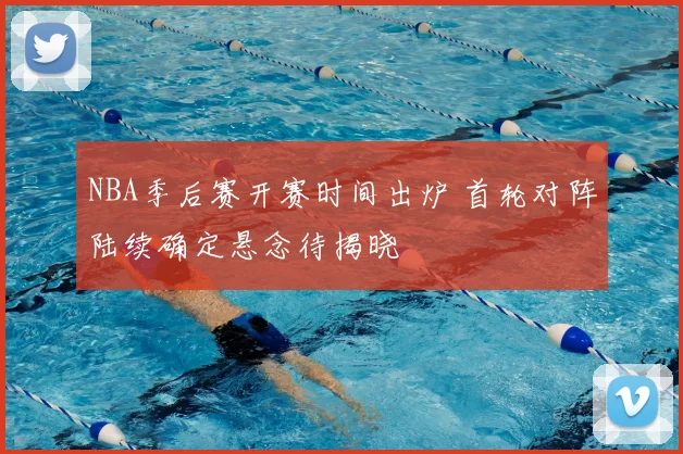 NBA季后赛开赛时间出炉 首轮对阵陆续确定悬念待揭晓