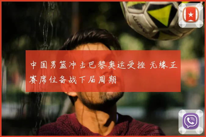 中国男篮冲击巴黎奥运受挫 无缘正赛席位备战下届周期