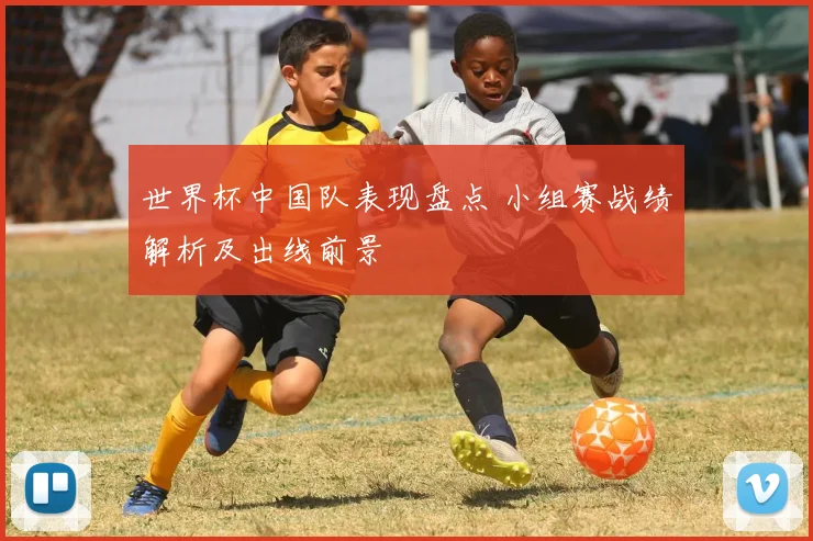 世界杯中国队表现盘点 小组赛战绩解析及出线前景