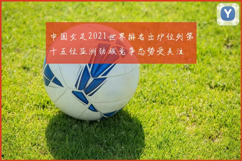 中国女足2021世界排名出炉位列第十五位亚洲劲旅竞争态势受关注