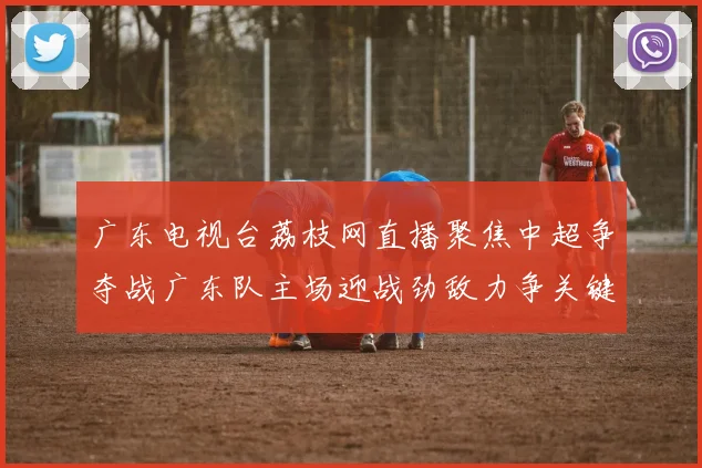 广东电视台荔枝网直播聚焦中超争夺战广东队主场迎战劲敌力争关键三分