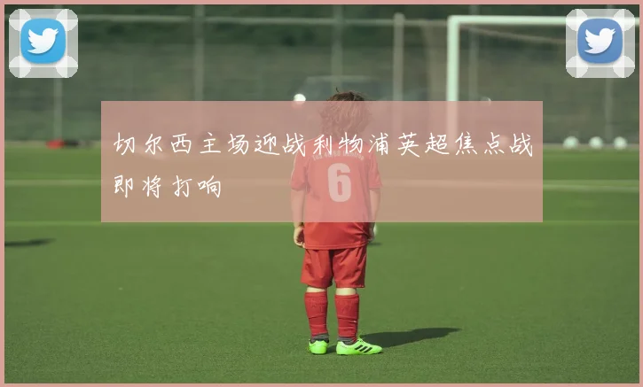 切尔西主场迎战利物浦英超焦点战即将打响