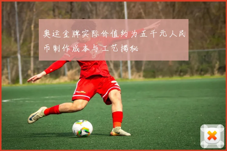 奥运金牌实际价值约为五千元人民币制作成本与工艺揭秘