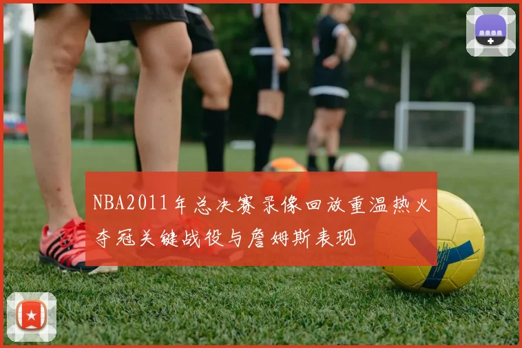 NBA2011年总决赛录像回放重温热火夺冠关键战役与詹姆斯表现