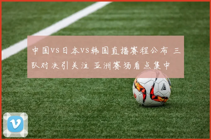 中国vs日本vs韩国直播赛程公布 三队对决引关注 亚洲赛场看点集中