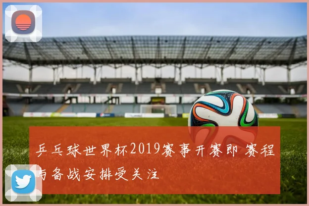 乒乓球世界杯2019赛事开赛即 赛程与备战安排受关注